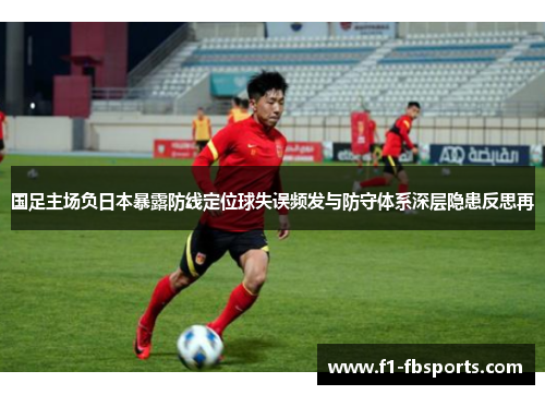 国足主场负日本暴露防线定位球失误频发与防守体系深层隐患反思再