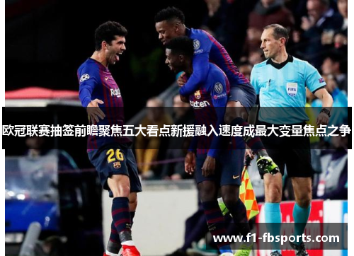 欧冠联赛抽签前瞻聚焦五大看点新援融入速度成最大变量焦点之争