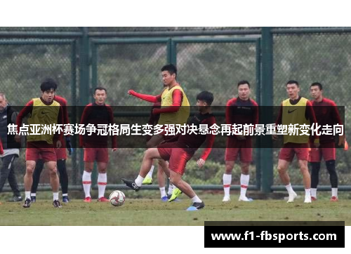 焦点亚洲杯赛场争冠格局生变多强对决悬念再起前景重塑新变化走向