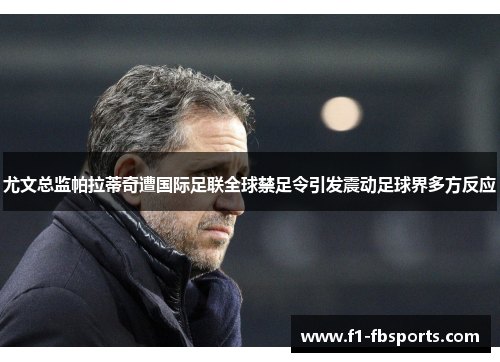 尤文总监帕拉蒂奇遭国际足联全球禁足令引发震动足球界多方反应